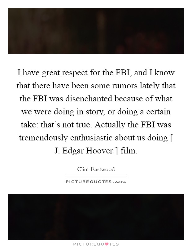 I have great respect for the FBI, and I know that there have been some rumors lately that the FBI was disenchanted because of what we were doing in story, or doing a certain take: that's not true. Actually the FBI was tremendously enthusiastic about us doing [ J. Edgar Hoover ] film Picture Quote #1