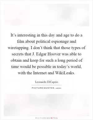 It’s interesting in this day and age to do a film about political espionage and wiretapping. I don’t think that those types of secrets that J. Edgar Hoover was able to obtain and keep for such a long period of time would be possible in today’s world, with the Internet and WikiLeaks Picture Quote #1