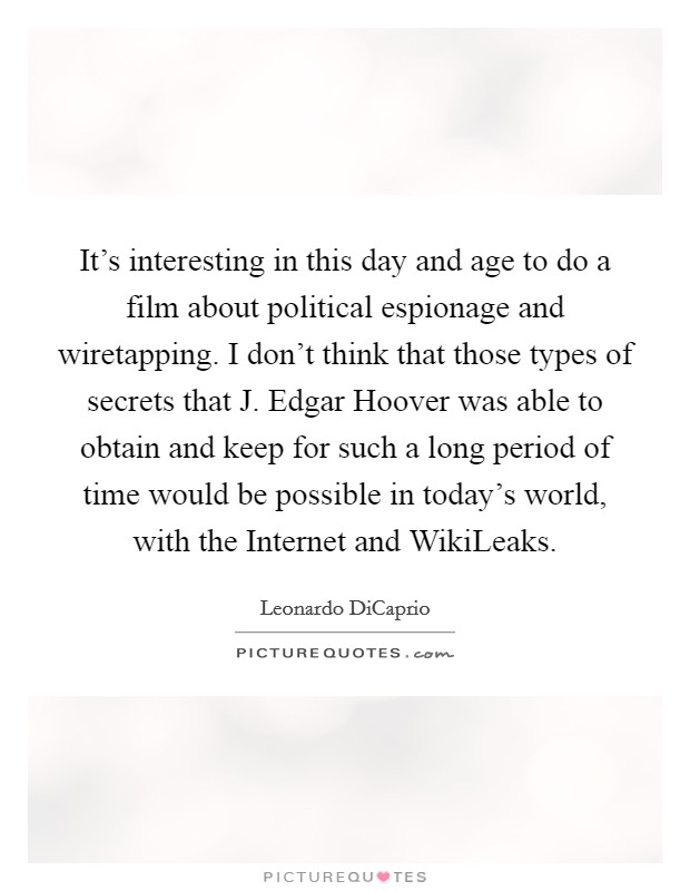 It's interesting in this day and age to do a film about political espionage and wiretapping. I don't think that those types of secrets that J. Edgar Hoover was able to obtain and keep for such a long period of time would be possible in today's world, with the Internet and WikiLeaks Picture Quote #1
