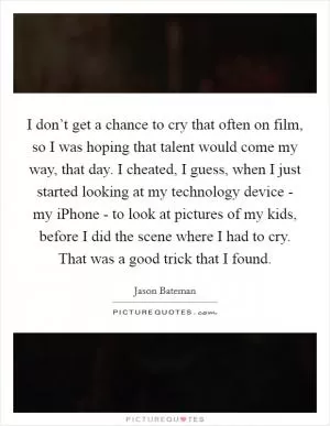 I don’t get a chance to cry that often on film, so I was hoping that talent would come my way, that day. I cheated, I guess, when I just started looking at my technology device - my iPhone - to look at pictures of my kids, before I did the scene where I had to cry. That was a good trick that I found Picture Quote #1