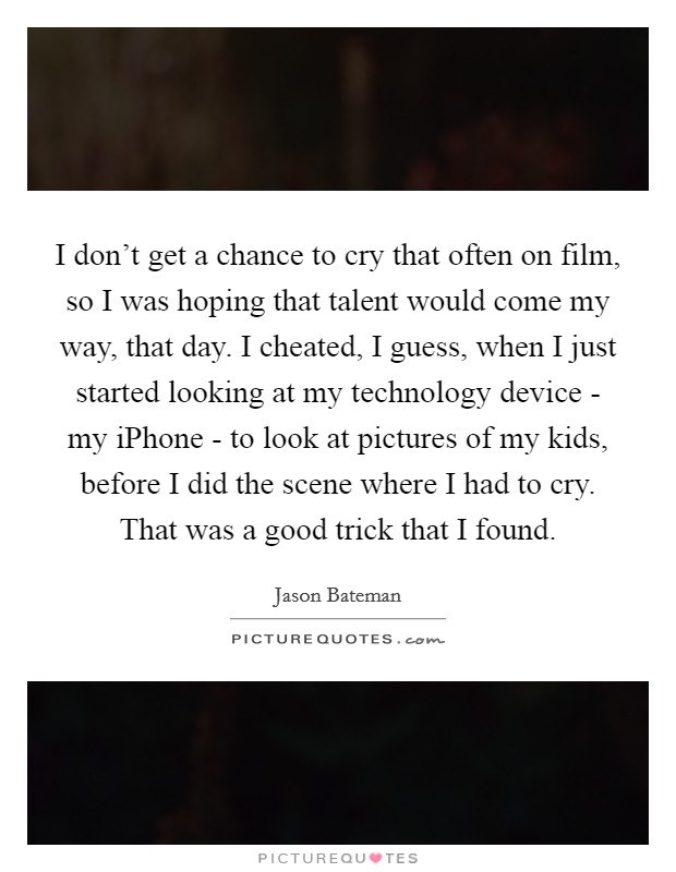 I don't get a chance to cry that often on film, so I was hoping that talent would come my way, that day. I cheated, I guess, when I just started looking at my technology device - my iPhone - to look at pictures of my kids, before I did the scene where I had to cry. That was a good trick that I found Picture Quote #1