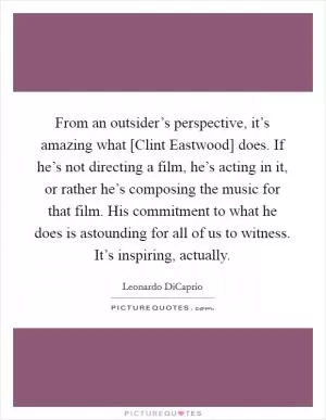 From an outsider’s perspective, it’s amazing what [Clint Eastwood] does. If he’s not directing a film, he’s acting in it, or rather he’s composing the music for that film. His commitment to what he does is astounding for all of us to witness. It’s inspiring, actually Picture Quote #1