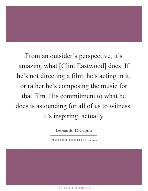 From an outsider's perspective, it's amazing what [Clint Eastwood] does. If he's not directing a film, he's acting in it, or rather he's composing the music for that film. His commitment to what he does is astounding for all of us to witness. It's inspiring, actually Picture Quote #1