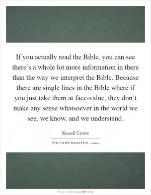 If you actually read the Bible, you can see there’s a whole lot more information in there than the way we interpret the Bible. Because there are single lines in the Bible where if you just take them at face-value, they don’t make any sense whatsoever in the world we see, we know, and we understand Picture Quote #1