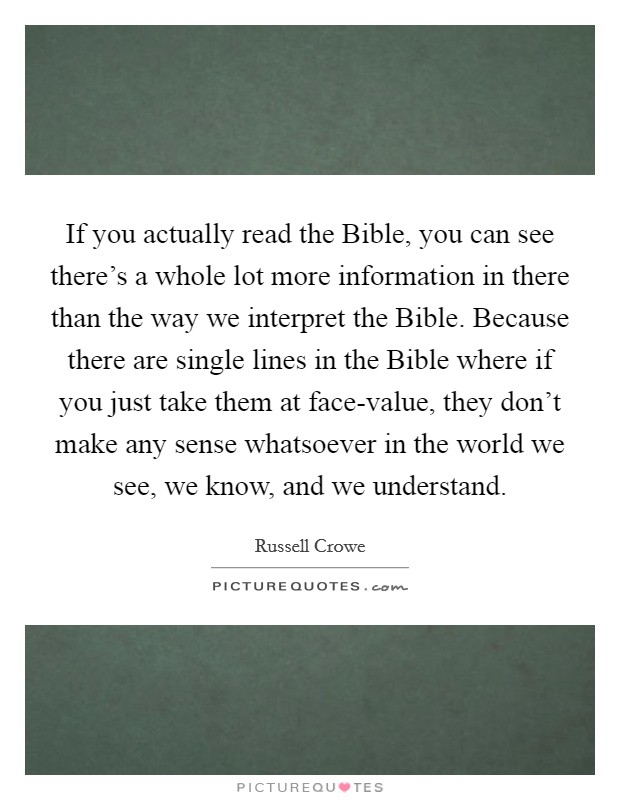 If you actually read the Bible, you can see there's a whole lot more information in there than the way we interpret the Bible. Because there are single lines in the Bible where if you just take them at face-value, they don't make any sense whatsoever in the world we see, we know, and we understand Picture Quote #1