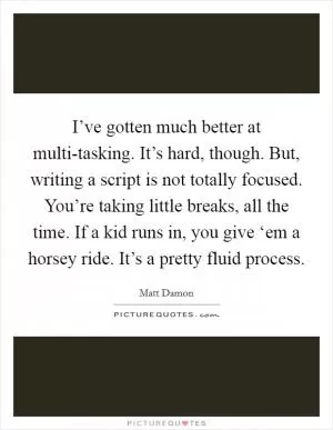 I’ve gotten much better at multi-tasking. It’s hard, though. But, writing a script is not totally focused. You’re taking little breaks, all the time. If a kid runs in, you give ‘em a horsey ride. It’s a pretty fluid process Picture Quote #1