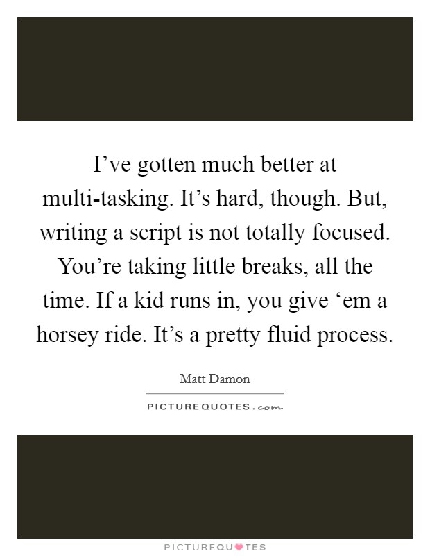 I've gotten much better at multi-tasking. It's hard, though. But, writing a script is not totally focused. You're taking little breaks, all the time. If a kid runs in, you give ‘em a horsey ride. It's a pretty fluid process Picture Quote #1