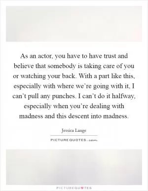 As an actor, you have to have trust and believe that somebody is taking care of you or watching your back. With a part like this, especially with where we’re going with it, I can’t pull any punches. I can’t do it halfway, especially when you’re dealing with madness and this descent into madness Picture Quote #1