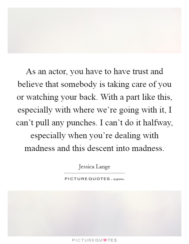 As an actor, you have to have trust and believe that somebody is taking care of you or watching your back. With a part like this, especially with where we're going with it, I can't pull any punches. I can't do it halfway, especially when you're dealing with madness and this descent into madness Picture Quote #1
