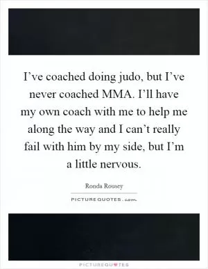 I’ve coached doing judo, but I’ve never coached MMA. I’ll have my own coach with me to help me along the way and I can’t really fail with him by my side, but I’m a little nervous Picture Quote #1