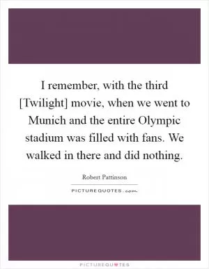 I remember, with the third [Twilight] movie, when we went to Munich and the entire Olympic stadium was filled with fans. We walked in there and did nothing Picture Quote #1