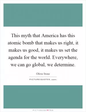 This myth that America has this atomic bomb that makes us right, it makes us good, it makes us set the agenda for the world. Everywhere, we can go global, we determine Picture Quote #1