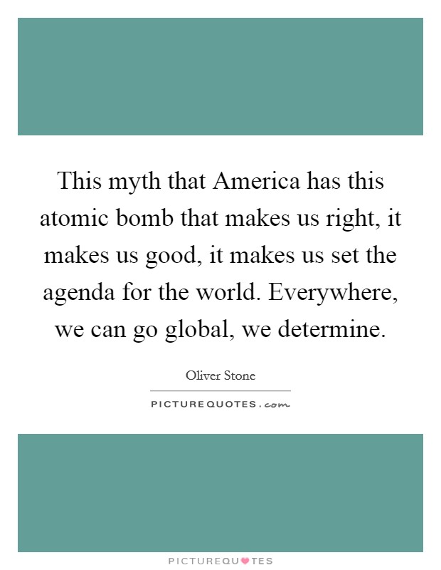 This myth that America has this atomic bomb that makes us right, it makes us good, it makes us set the agenda for the world. Everywhere, we can go global, we determine Picture Quote #1