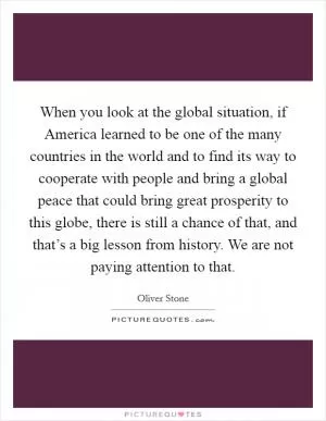 When you look at the global situation, if America learned to be one of the many countries in the world and to find its way to cooperate with people and bring a global peace that could bring great prosperity to this globe, there is still a chance of that, and that’s a big lesson from history. We are not paying attention to that Picture Quote #1