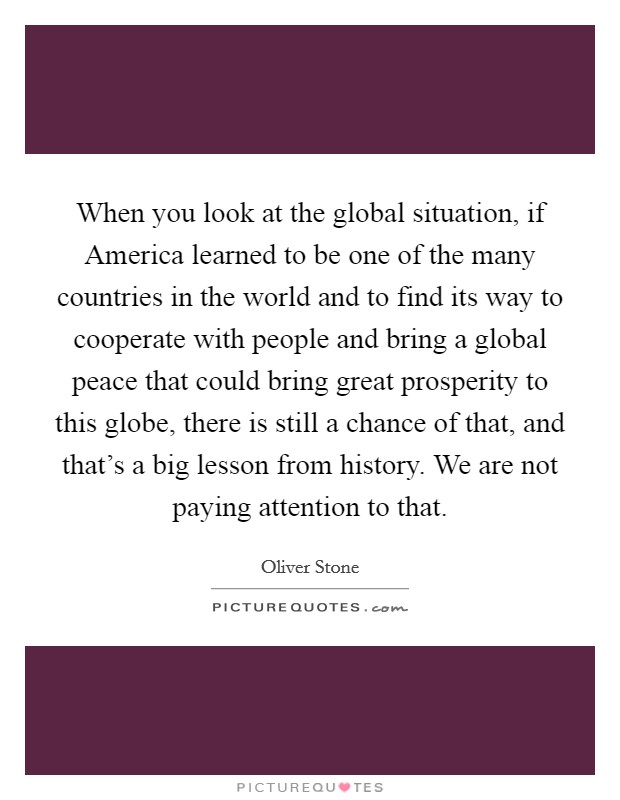 When you look at the global situation, if America learned to be one of the many countries in the world and to find its way to cooperate with people and bring a global peace that could bring great prosperity to this globe, there is still a chance of that, and that's a big lesson from history. We are not paying attention to that Picture Quote #1
