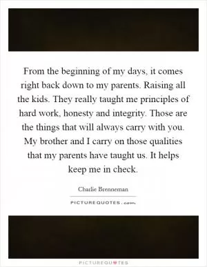 From the beginning of my days, it comes right back down to my parents. Raising all the kids. They really taught me principles of hard work, honesty and integrity. Those are the things that will always carry with you. My brother and I carry on those qualities that my parents have taught us. It helps keep me in check Picture Quote #1