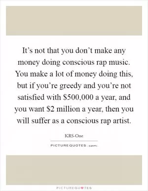 It’s not that you don’t make any money doing conscious rap music. You make a lot of money doing this, but if you’re greedy and you’re not satisfied with $500,000 a year, and you want $2 million a year, then you will suffer as a conscious rap artist Picture Quote #1