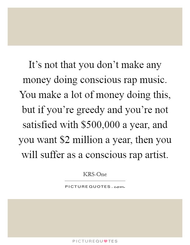 It's not that you don't make any money doing conscious rap music. You make a lot of money doing this, but if you're greedy and you're not satisfied with $500,000 a year, and you want $2 million a year, then you will suffer as a conscious rap artist Picture Quote #1