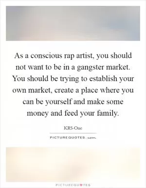 As a conscious rap artist, you should not want to be in a gangster market. You should be trying to establish your own market, create a place where you can be yourself and make some money and feed your family Picture Quote #1