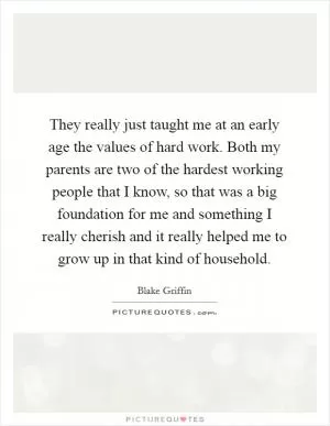 They really just taught me at an early age the values of hard work. Both my parents are two of the hardest working people that I know, so that was a big foundation for me and something I really cherish and it really helped me to grow up in that kind of household Picture Quote #1