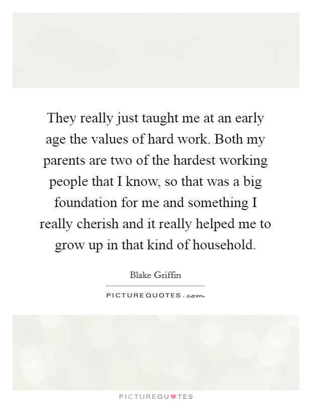 They really just taught me at an early age the values of hard work. Both my parents are two of the hardest working people that I know, so that was a big foundation for me and something I really cherish and it really helped me to grow up in that kind of household Picture Quote #1