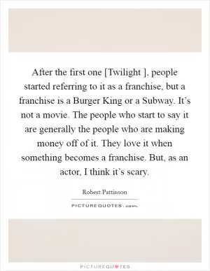 After the first one [Twilight ], people started referring to it as a franchise, but a franchise is a Burger King or a Subway. It’s not a movie. The people who start to say it are generally the people who are making money off of it. They love it when something becomes a franchise. But, as an actor, I think it’s scary Picture Quote #1