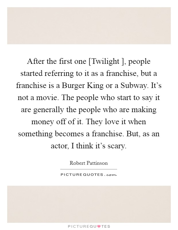 After the first one [Twilight ], people started referring to it as a franchise, but a franchise is a Burger King or a Subway. It's not a movie. The people who start to say it are generally the people who are making money off of it. They love it when something becomes a franchise. But, as an actor, I think it's scary Picture Quote #1