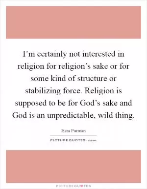 I’m certainly not interested in religion for religion’s sake or for some kind of structure or stabilizing force. Religion is supposed to be for God’s sake and God is an unpredictable, wild thing Picture Quote #1