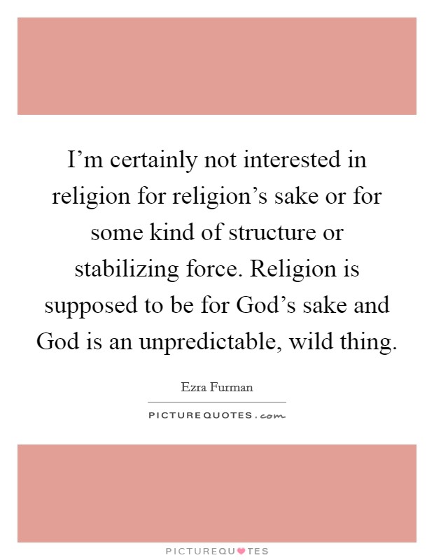 I'm certainly not interested in religion for religion's sake or for some kind of structure or stabilizing force. Religion is supposed to be for God's sake and God is an unpredictable, wild thing Picture Quote #1