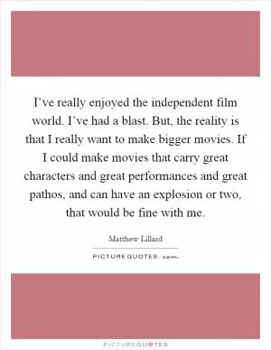 I’ve really enjoyed the independent film world. I’ve had a blast. But, the reality is that I really want to make bigger movies. If I could make movies that carry great characters and great performances and great pathos, and can have an explosion or two, that would be fine with me Picture Quote #1
