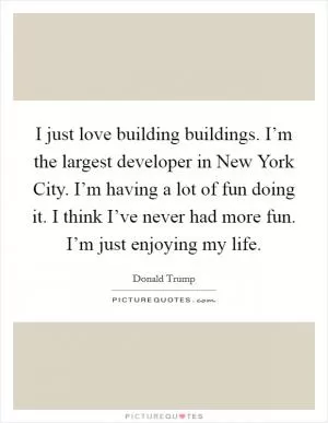 I just love building buildings. I’m the largest developer in New York City. I’m having a lot of fun doing it. I think I’ve never had more fun. I’m just enjoying my life Picture Quote #1