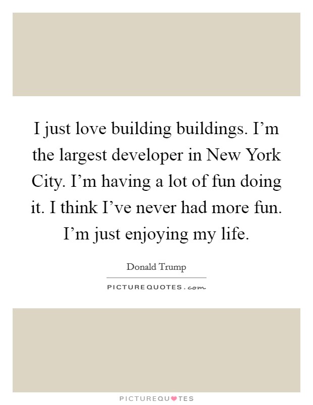 I just love building buildings. I'm the largest developer in New York City. I'm having a lot of fun doing it. I think I've never had more fun. I'm just enjoying my life Picture Quote #1