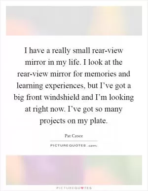 I have a really small rear-view mirror in my life. I look at the rear-view mirror for memories and learning experiences, but I’ve got a big front windshield and I’m looking at right now. I’ve got so many projects on my plate Picture Quote #1