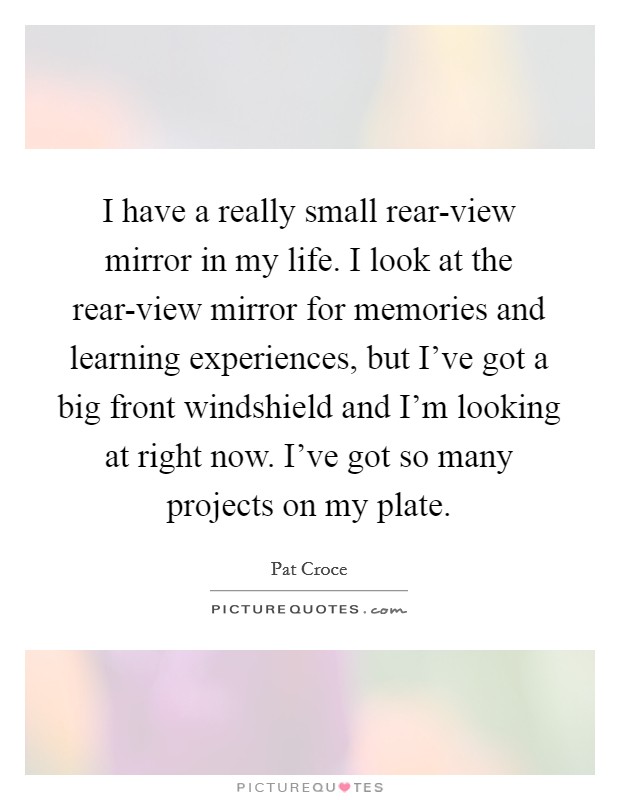 I have a really small rear-view mirror in my life. I look at the rear-view mirror for memories and learning experiences, but I've got a big front windshield and I'm looking at right now. I've got so many projects on my plate Picture Quote #1