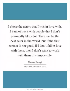 I chose the actors that I was in love with. I cannot work with people that I don’t personally like a lot. They can be the best actor in the world, but if the first contact is not good, if I don’t fall in love with them, then I don’t want to work with them. It’s impossible Picture Quote #1