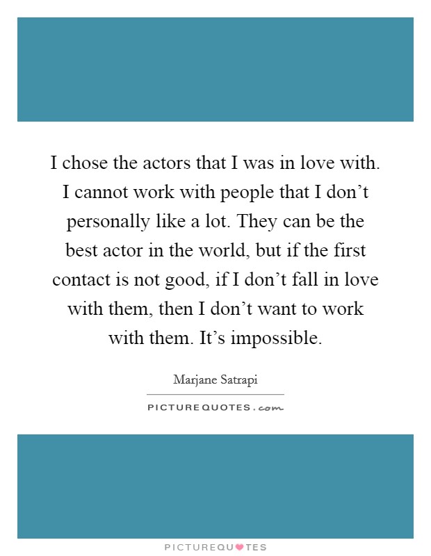 I chose the actors that I was in love with. I cannot work with people that I don't personally like a lot. They can be the best actor in the world, but if the first contact is not good, if I don't fall in love with them, then I don't want to work with them. It's impossible Picture Quote #1