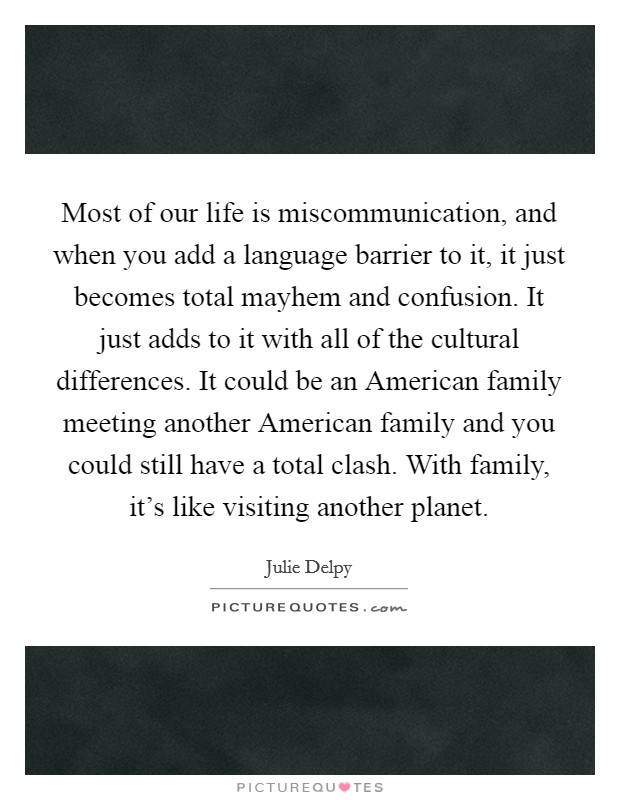 Most of our life is miscommunication, and when you add a language barrier to it, it just becomes total mayhem and confusion. It just adds to it with all of the cultural differences. It could be an American family meeting another American family and you could still have a total clash. With family, it's like visiting another planet Picture Quote #1