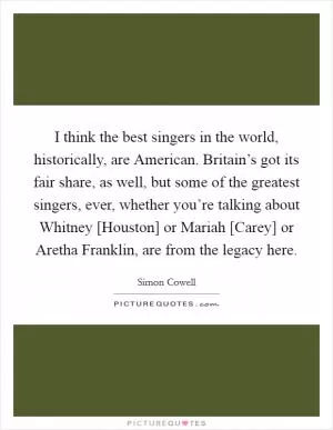 I think the best singers in the world, historically, are American. Britain’s got its fair share, as well, but some of the greatest singers, ever, whether you’re talking about Whitney [Houston] or Mariah [Carey] or Aretha Franklin, are from the legacy here Picture Quote #1