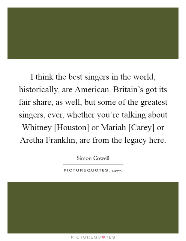 I think the best singers in the world, historically, are American. Britain's got its fair share, as well, but some of the greatest singers, ever, whether you're talking about Whitney [Houston] or Mariah [Carey] or Aretha Franklin, are from the legacy here Picture Quote #1