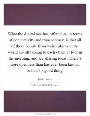 What the digital age has offered us, in terms of connectivity and transparency, is that all of these people from weird places in the world are all talking to each other, at four in the morning, and are sharing ideas. There’s more openness than has ever been known, so that’s a good thing Picture Quote #1