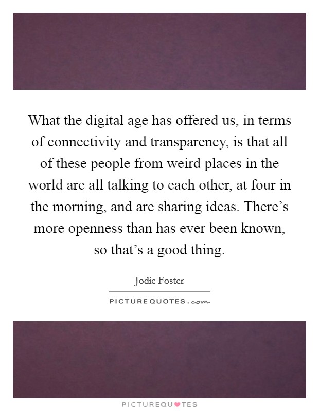 What the digital age has offered us, in terms of connectivity and transparency, is that all of these people from weird places in the world are all talking to each other, at four in the morning, and are sharing ideas. There's more openness than has ever been known, so that's a good thing Picture Quote #1