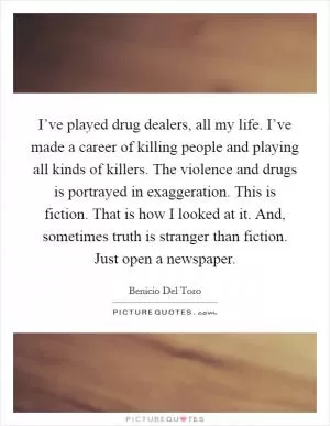 I’ve played drug dealers, all my life. I’ve made a career of killing people and playing all kinds of killers. The violence and drugs is portrayed in exaggeration. This is fiction. That is how I looked at it. And, sometimes truth is stranger than fiction. Just open a newspaper Picture Quote #1