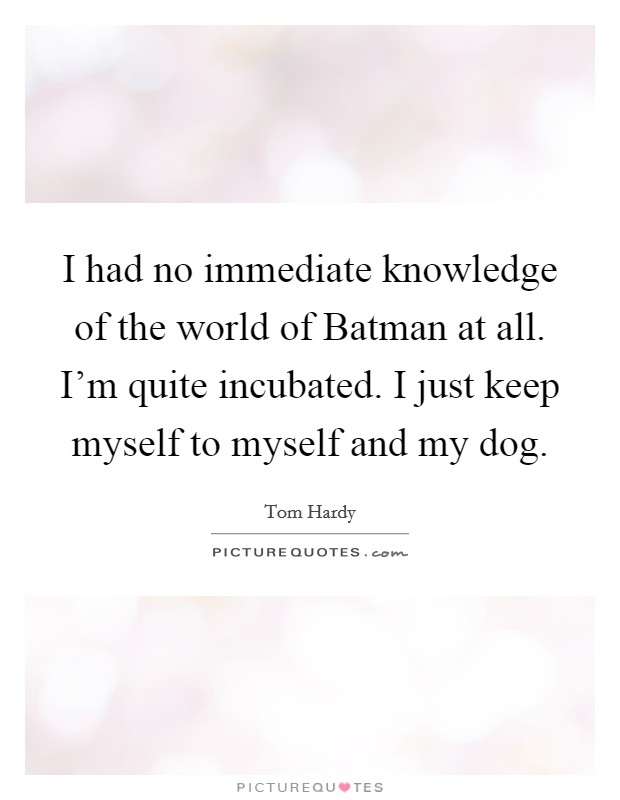 I had no immediate knowledge of the world of Batman at all. I'm quite incubated. I just keep myself to myself and my dog Picture Quote #1