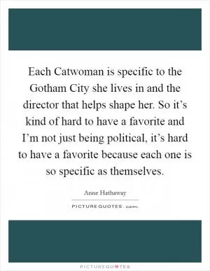 Each Catwoman is specific to the Gotham City she lives in and the director that helps shape her. So it’s kind of hard to have a favorite and I’m not just being political, it’s hard to have a favorite because each one is so specific as themselves Picture Quote #1