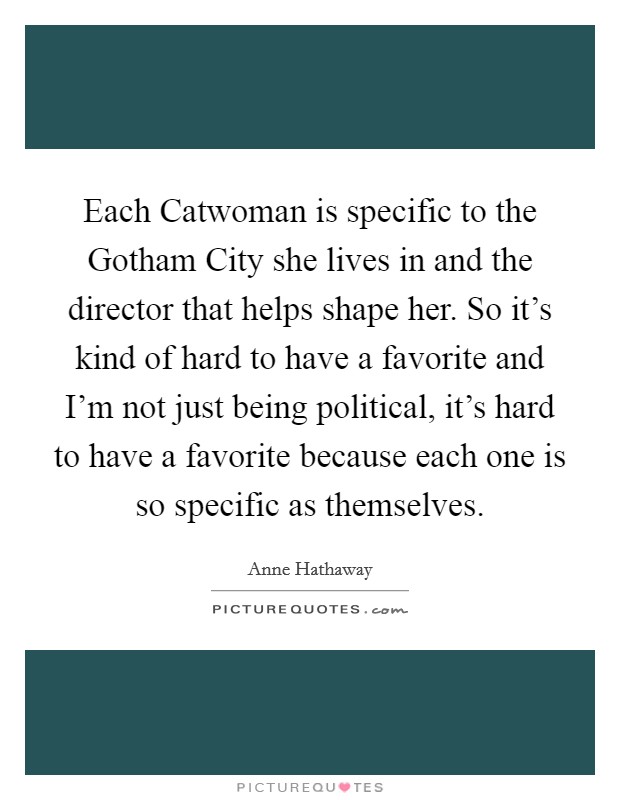 Each Catwoman is specific to the Gotham City she lives in and the director that helps shape her. So it's kind of hard to have a favorite and I'm not just being political, it's hard to have a favorite because each one is so specific as themselves Picture Quote #1