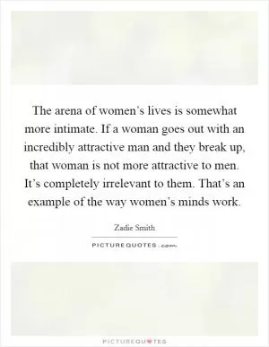 The arena of women’s lives is somewhat more intimate. If a woman goes out with an incredibly attractive man and they break up, that woman is not more attractive to men. It’s completely irrelevant to them. That’s an example of the way women’s minds work Picture Quote #1