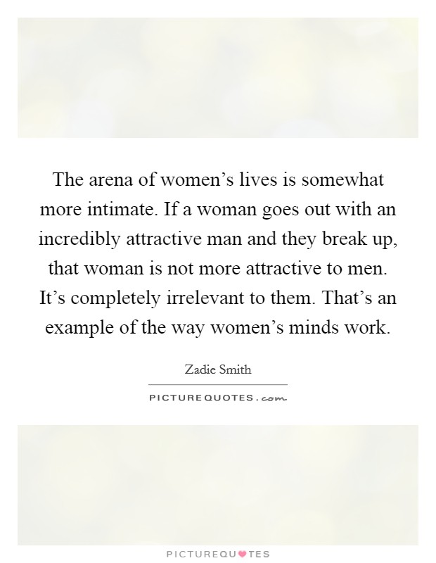 The arena of women's lives is somewhat more intimate. If a woman goes out with an incredibly attractive man and they break up, that woman is not more attractive to men. It's completely irrelevant to them. That's an example of the way women's minds work Picture Quote #1