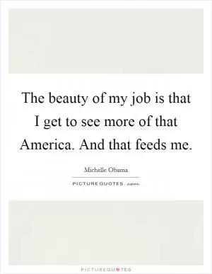 The beauty of my job is that I get to see more of that America. And that feeds me Picture Quote #1