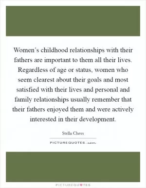 Women’s childhood relationships with their fathers are important to them all their lives. Regardless of age or status, women who seem clearest about their goals and most satisfied with their lives and personal and family relationships usually remember that their fathers enjoyed them and were actively interested in their development Picture Quote #1