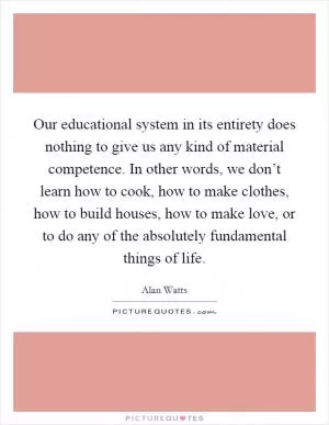 Our educational system in its entirety does nothing to give us any kind of material competence. In other words, we don’t learn how to cook, how to make clothes, how to build houses, how to make love, or to do any of the absolutely fundamental things of life Picture Quote #1